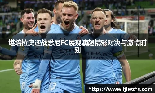 堪培拉奥迎战悉尼FC展现澳超精彩对决与激情时刻